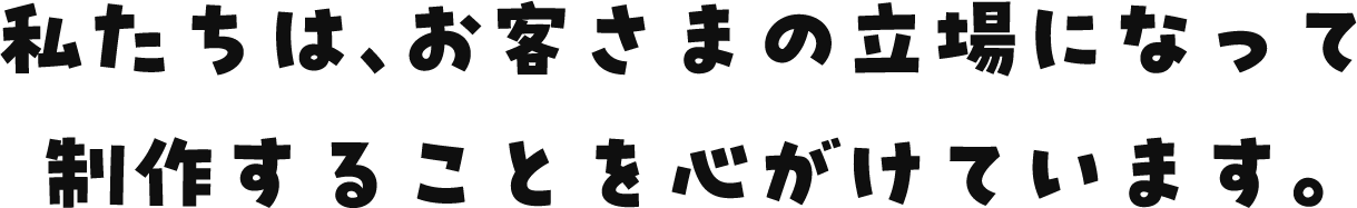 私たちは、お客さまの立場になって制作することを心がけています。