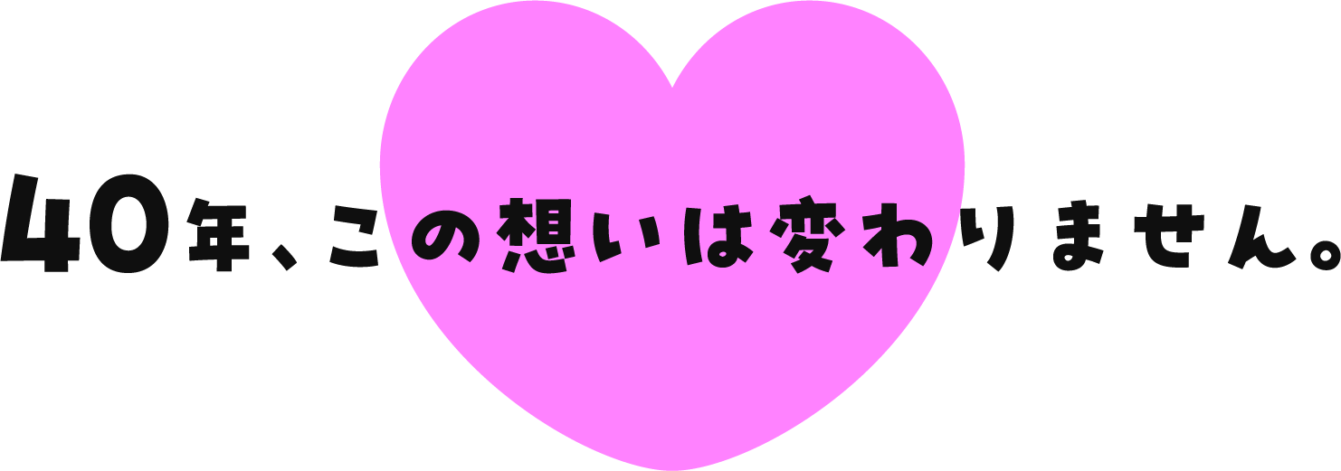 40年、この想いは変わりません。